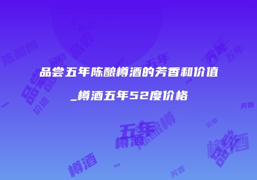 品尝五年陈酿樽酒的芳香和价值_樽酒五年52度价格