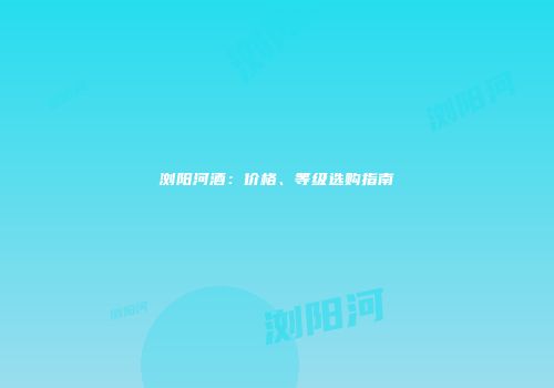 浏阳河酒：价格、等级选购指南