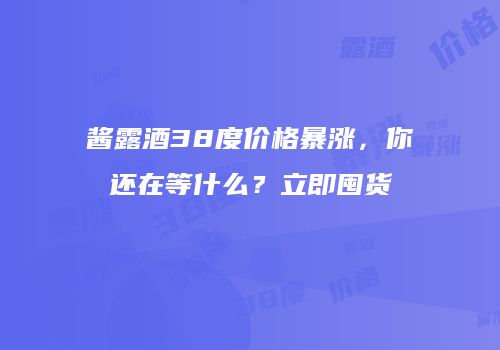 酱露酒38度价格暴涨，你还在等什么？立即囤货