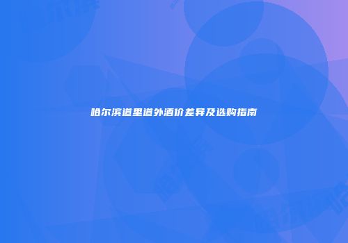 哈尔滨道里道外酒价差异及选购指南