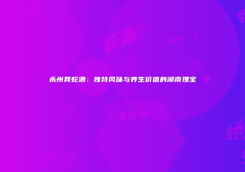 永州异蛇酒：独特风味与养生价值的湖南瑰宝