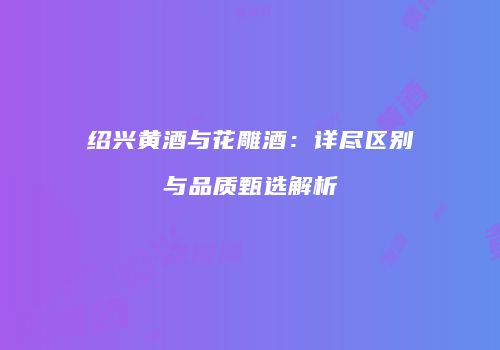 绍兴黄酒与花雕酒：详尽区别与品质甄选解析