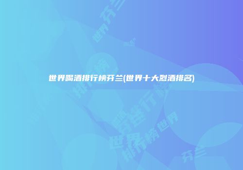世界喝酒排行榜芬兰(世界十大烈酒排名)