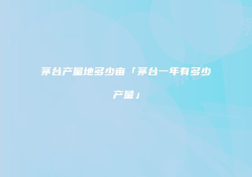 茅台产量地多少亩「茅台一年有多少产量」
