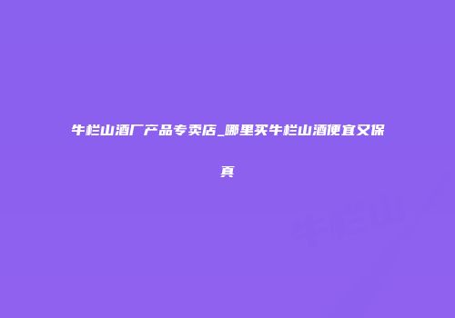 牛栏山酒厂产品专卖店_哪里买牛栏山酒便宜又保真