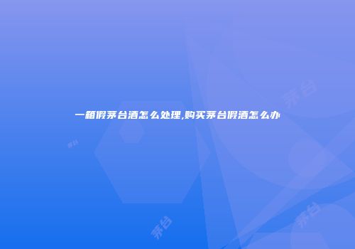 一箱假茅台酒怎么处理,购买茅台假酒怎么办