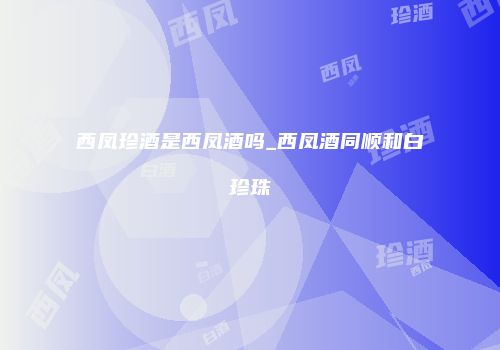 西凤珍酒是西凤酒吗_西凤酒同顺和白珍珠