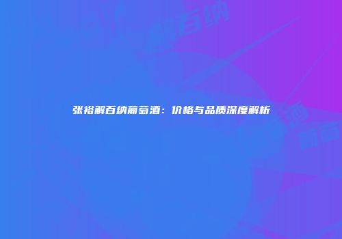 张裕解百纳葡萄酒：价格与品质深度解析