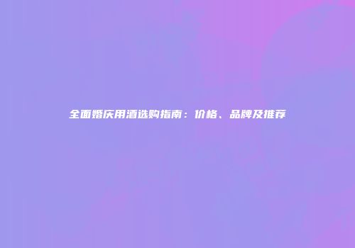 全面婚庆用酒选购指南：价格、品牌及推荐