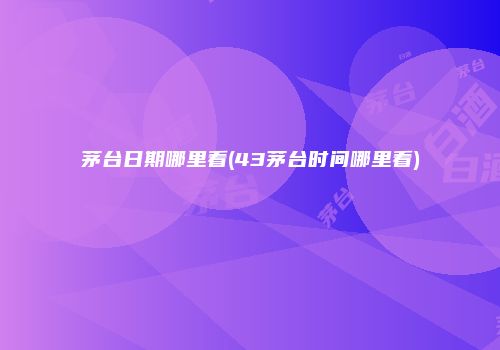 茅台日期哪里看(43茅台时间哪里看)