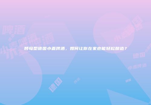 酵母型德国小麦啤酒，如何让你在家也能轻松酿造？