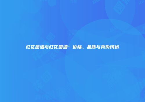 红花园酒与红花圆酒：价格、品质与真伪辨析