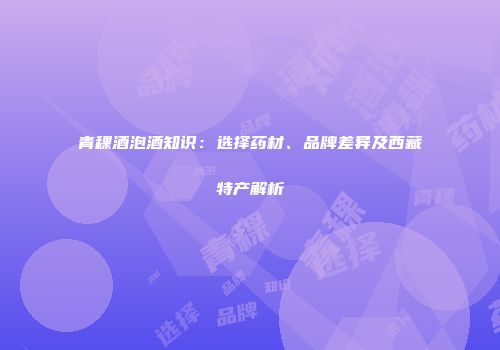 青稞酒泡酒知识：选择药材、品牌差异及西藏特产解析