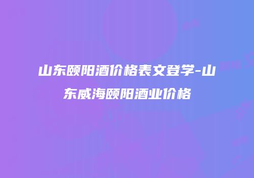 山东颐阳酒价格表文登学-山东威海颐阳酒业价格