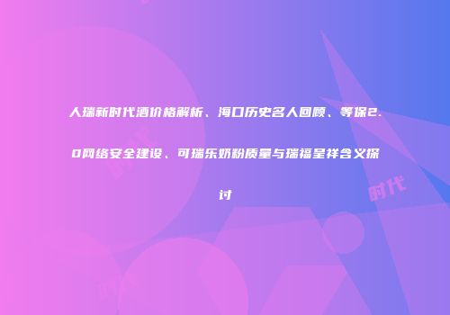 人瑞新时代酒价格解析、海口历史名人回顾、等保2.0网络安全建设、可瑞乐奶粉质量与瑞福呈祥含义探讨