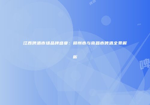 江西啤酒市场品牌盛宴：赣州市与南昌市啤酒全景解析