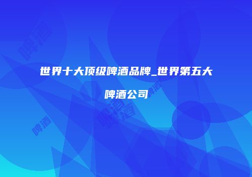 世界十大顶级啤酒品牌_世界第五大啤酒公司