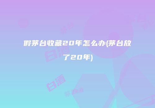 假茅台收藏20年怎么办(茅台放了20年)