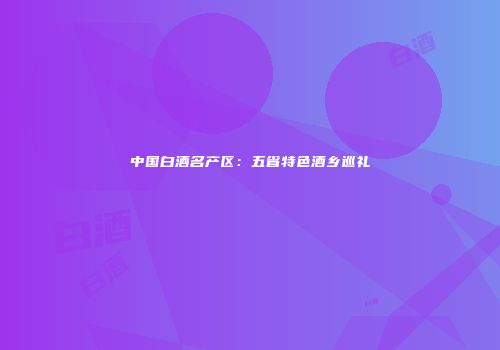 中国白酒名产区：五省特色酒乡巡礼