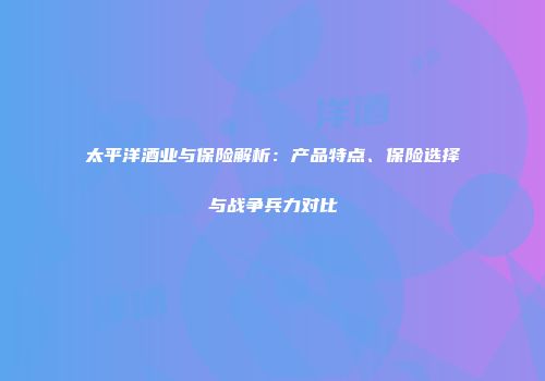 太平洋酒业与保险解析：产品特点、保险选择与战争兵力对比