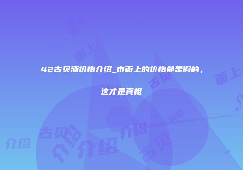 42古贝酒价格介绍_市面上的价格都是假的，这才是真相
