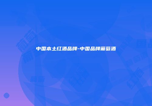 中国本土红酒品牌-中国品牌葡萄酒