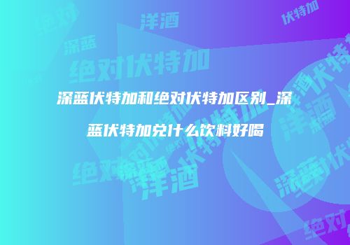 深蓝伏特加和绝对伏特加区别_深蓝伏特加兑什么饮料好喝