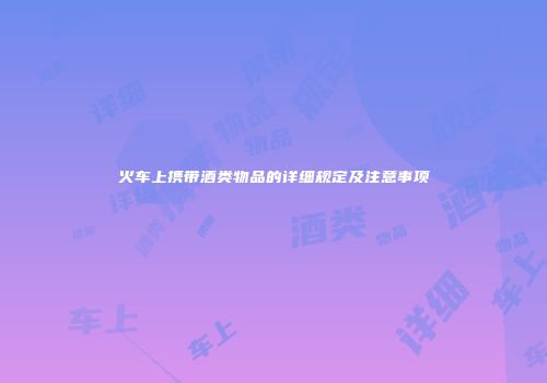火车上携带酒类物品的详细规定及注意事项