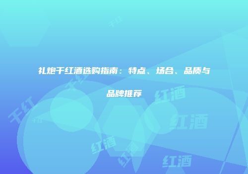 礼炮干红酒选购指南：特点、场合、品质与品牌推荐