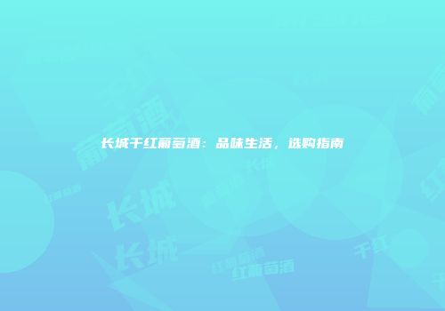 长城干红葡萄酒：品味生活，选购指南