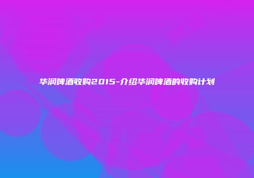 华润啤酒收购2015-介绍华润啤酒的收购计划