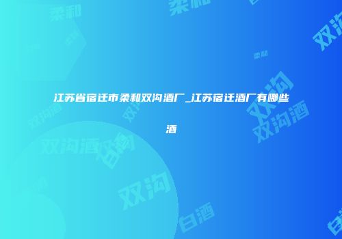 江苏省宿迁市柔和双沟酒厂_江苏宿迁酒厂有哪些酒