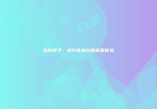 选对杯子，提升高度白酒品鉴体验