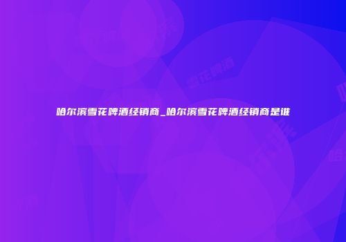 哈尔滨雪花啤酒经销商_哈尔滨雪花啤酒经销商是谁
