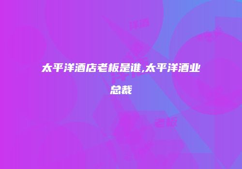 太平洋酒店老板是谁,太平洋酒业总裁