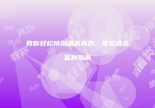 教你轻松辨别酒类真伪：常见酒品鉴别指南