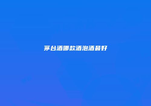 茅台酒哪款酒泡酒最好