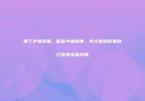 喝了沪州老窖，听听中国故事，我才知道原来自己还有这些问题