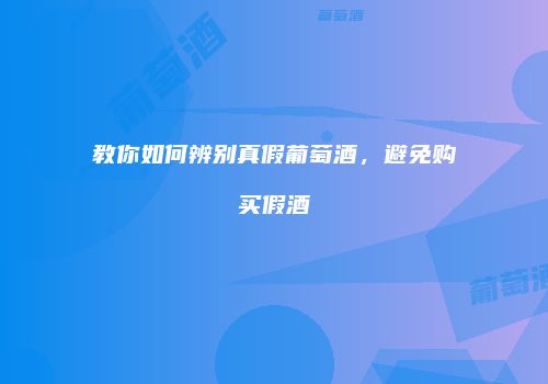 教你如何辨别真假葡萄酒，避免购买假酒