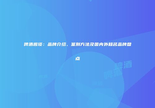 啤酒趣谈：品牌介绍、鉴别方法及国内外知名品牌盘点