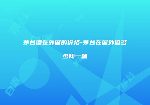 茅台酒在外国的价格-茅台在国外值多少钱一箱