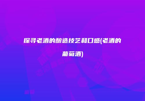 探寻老酒的酿造技艺和口感(老酒的葡萄酒)