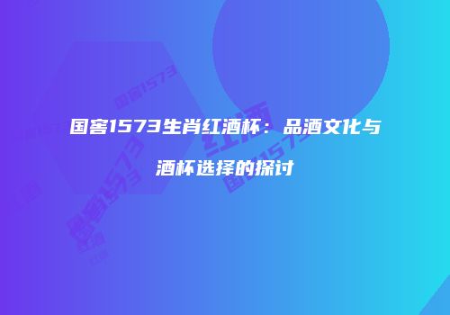 国窖1573生肖红酒杯：品酒文化与酒杯选择的探讨