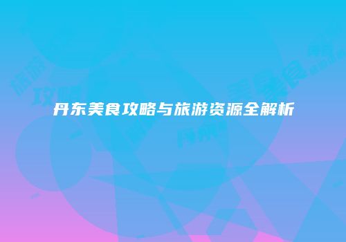 丹东美食攻略与旅游资源全解析
