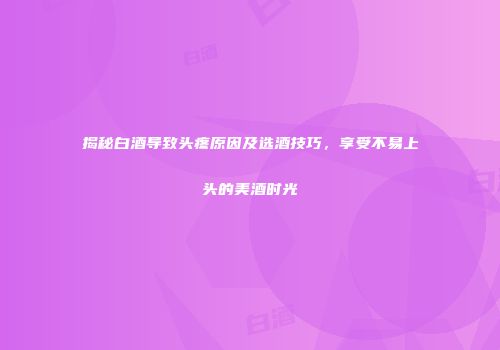 揭秘白酒导致头疼原因及选酒技巧，享受不易上头的美酒时光