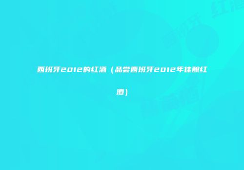 西班牙2012的红酒（品尝西班牙2012年佳酿红酒）