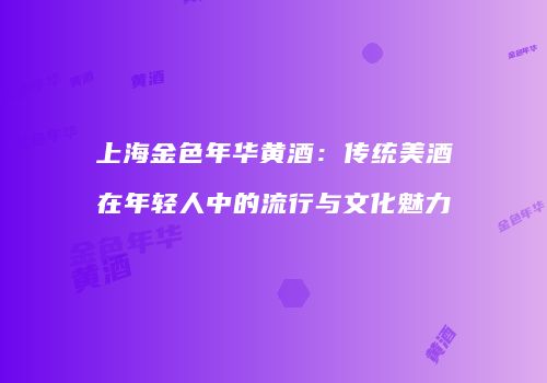 上海金色年华黄酒：传统美酒在年轻人中的流行与文化魅力