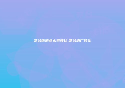 茅台镇酒业么司转让,茅台酒厂转让