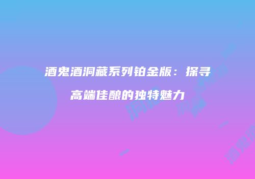 酒鬼酒洞藏系列铂金版：探寻高端佳酿的独特魅力