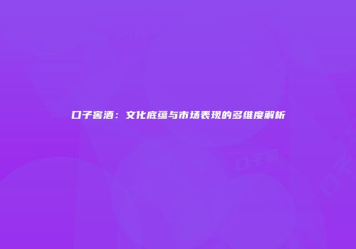口子窖酒：文化底蕴与市场表现的多维度解析